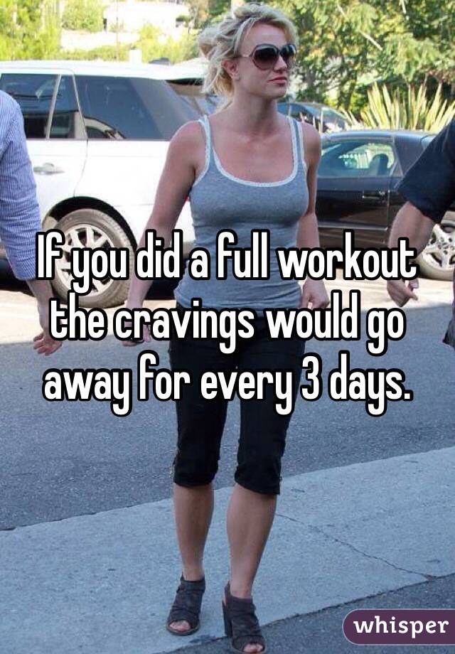 If you did a full workout the cravings would go away for every 3 days.