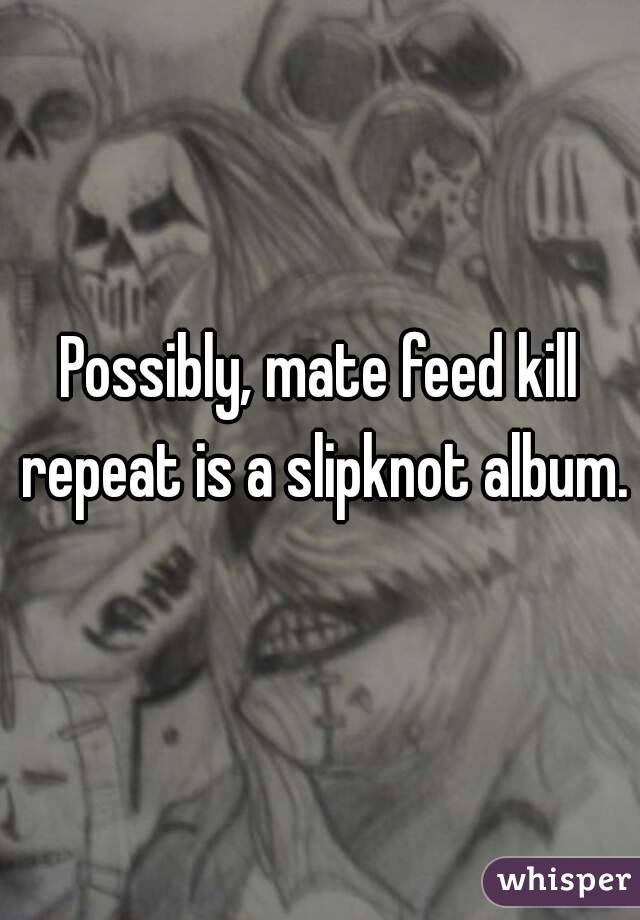 Possibly, mate feed kill repeat is a slipknot album. 