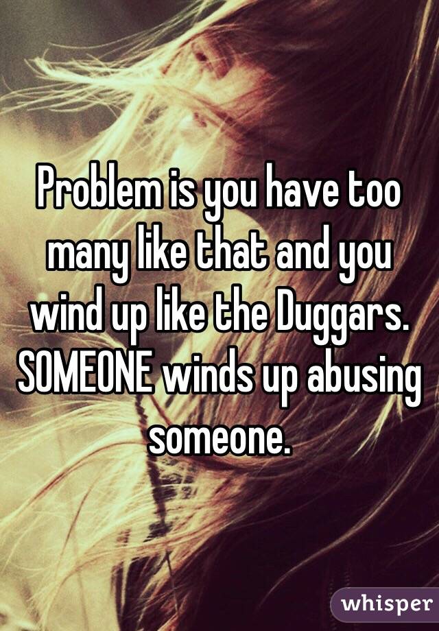 Problem is you have too many like that and you wind up like the Duggars. SOMEONE winds up abusing someone. 