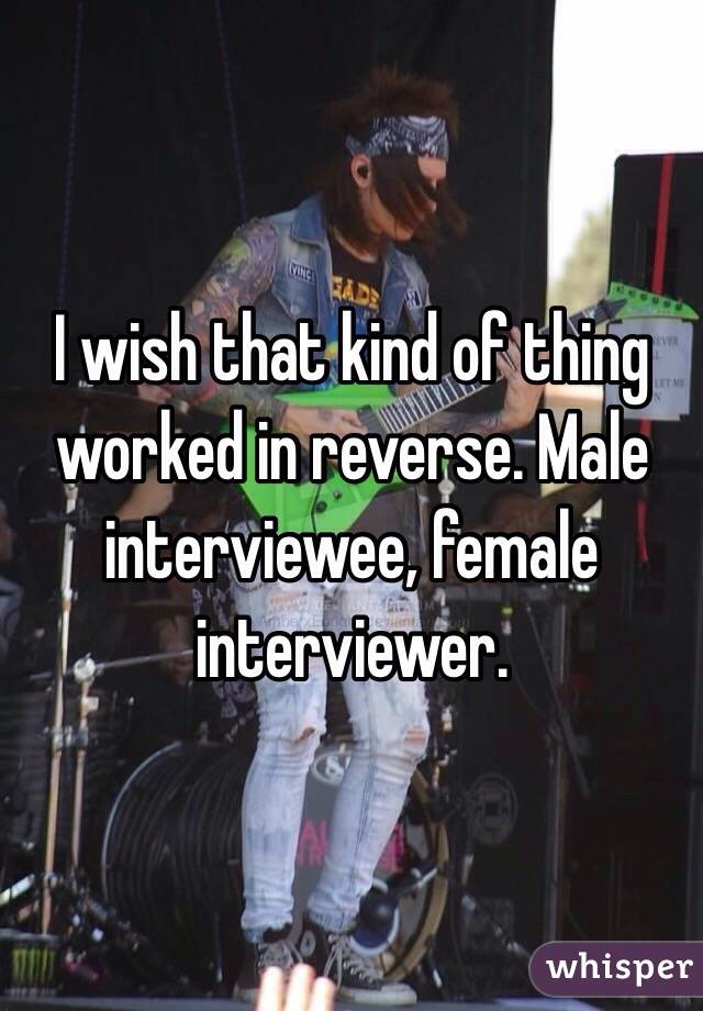 I wish that kind of thing worked in reverse. Male interviewee, female interviewer. 