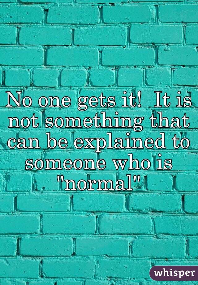 No one gets it!  It is not something that can be explained to someone who is "normal"