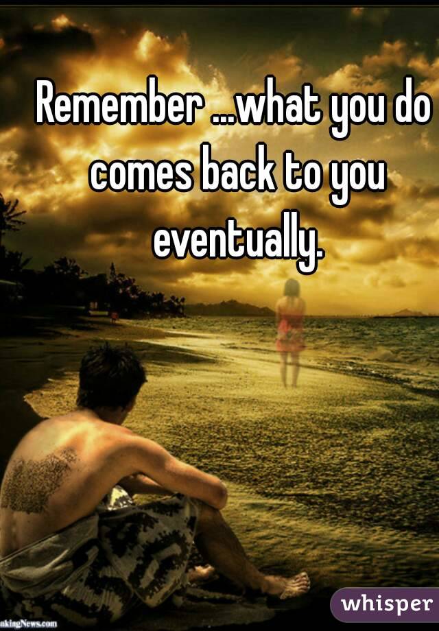 Remember ...what you do comes back to you eventually.