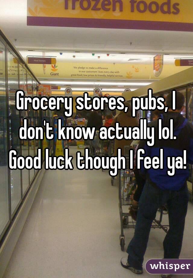 Grocery stores, pubs, I don't know actually lol. Good luck though I feel ya!
