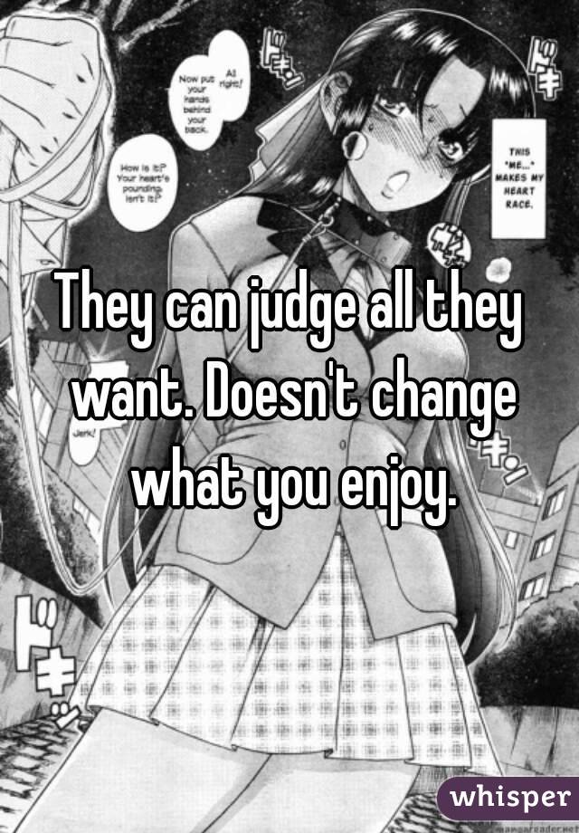 They can judge all they want. Doesn't change what you enjoy.