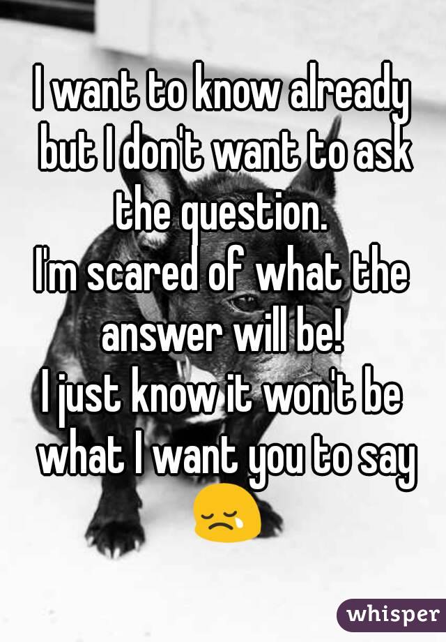 I want to know already but I don't want to ask the question. 
I'm scared of what the answer will be! 
I just know it won't be what I want you to say 😢