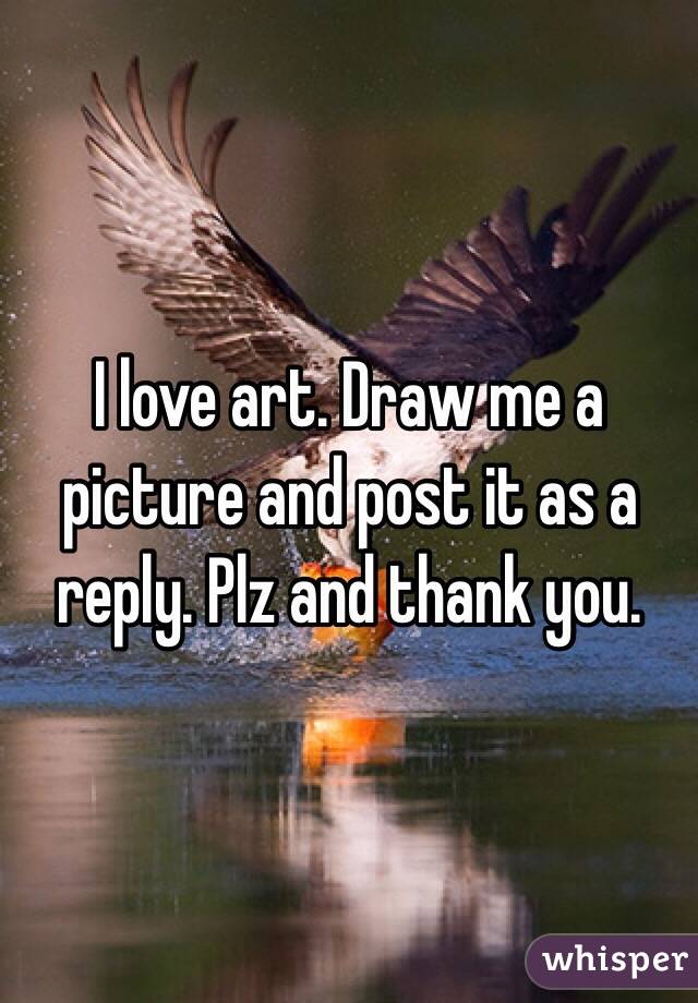 I love art. Draw me a picture and post it as a reply. Plz and thank you.