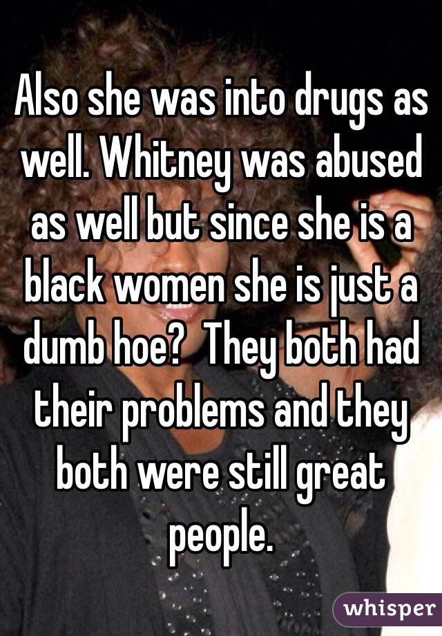 Also she was into drugs as well. Whitney was abused as well but since she is a black women she is just a dumb hoe?  They both had their problems and they both were still great people.