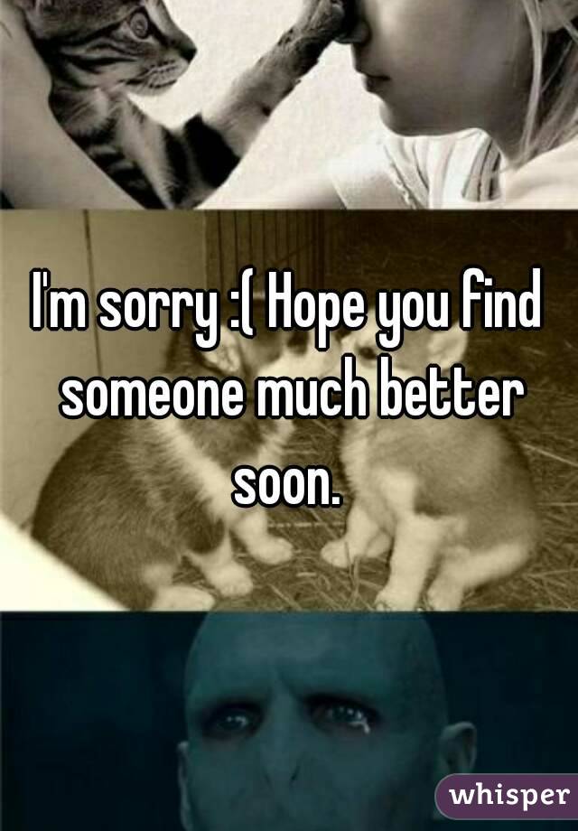 I'm sorry :( Hope you find someone much better soon. 