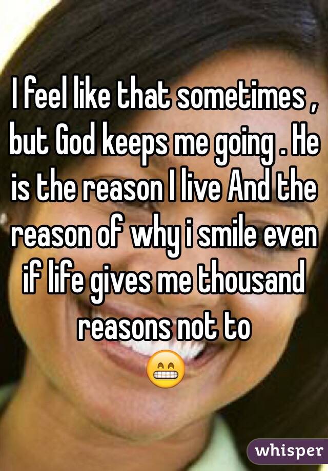 I feel like that sometimes , but God keeps me going . He is the reason I live And the reason of why i smile even if life gives me thousand reasons not to
😁