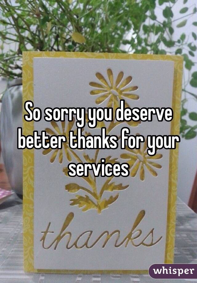 So sorry you deserve better thanks for your services 