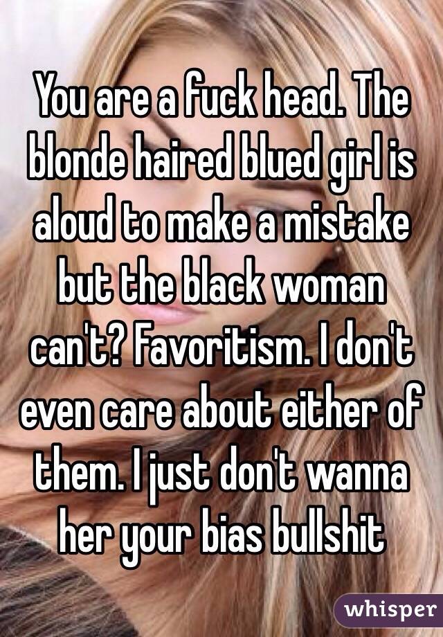 You are a fuck head. The blonde haired blued girl is aloud to make a mistake but the black woman can't? Favoritism. I don't even care about either of them. I just don't wanna her your bias bullshit