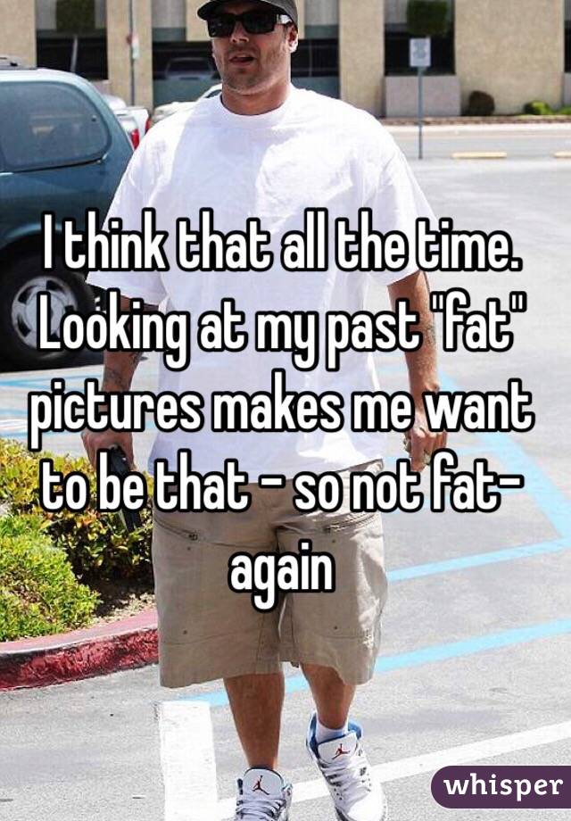 I think that all the time. Looking at my past "fat" pictures makes me want to be that - so not fat- again 