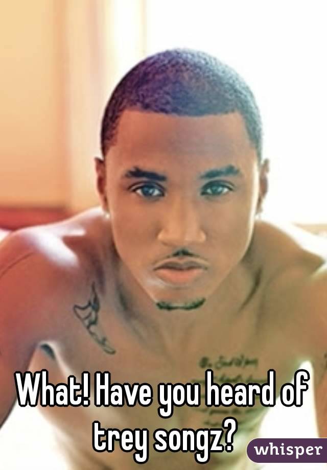 What! Have you heard of trey songz?
