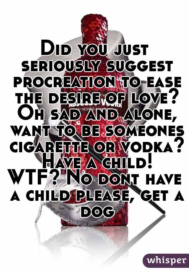 Did you just seriously suggest procreation to ease the desire of love? Oh sad and alone, want to be someones cigarette or vodka? Have a child!
WTF? No dont have a child please, get a dog