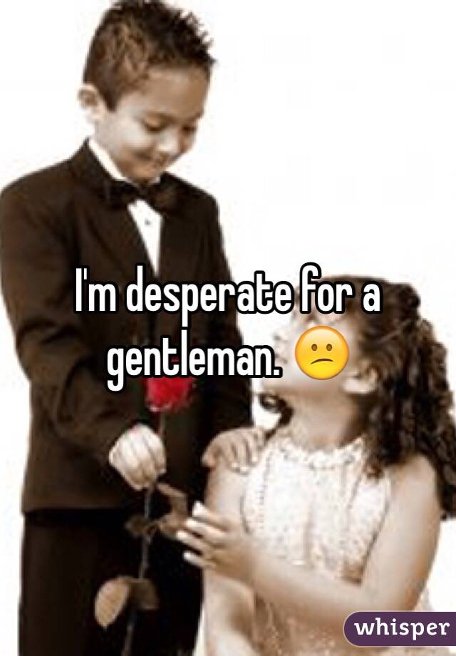 I'm desperate for a gentleman. 😕