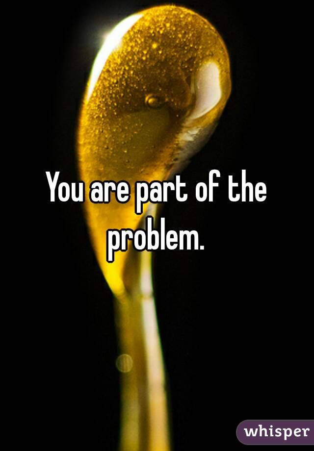 You are part of the problem. 