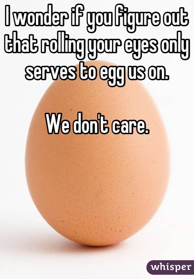 I wonder if you figure out that rolling your eyes only serves to egg us on. 

We don't care.
