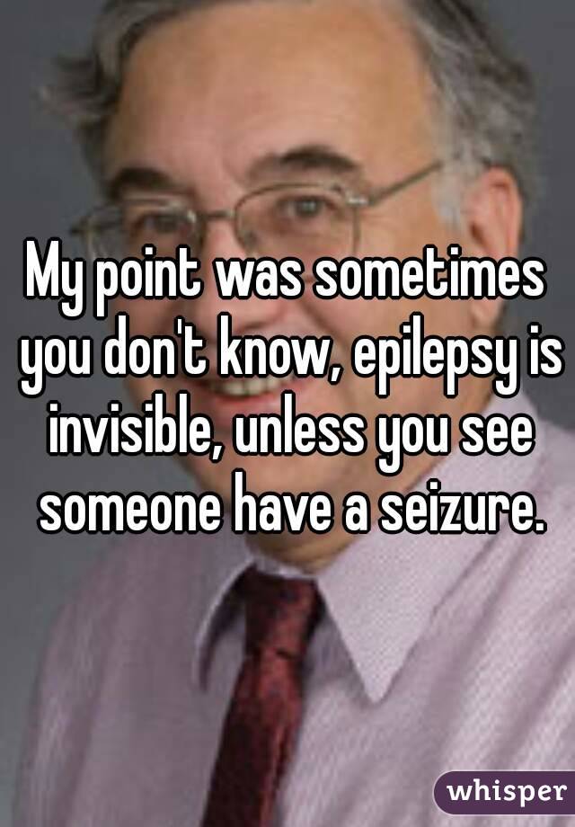 My point was sometimes you don't know, epilepsy is invisible, unless you see someone have a seizure.