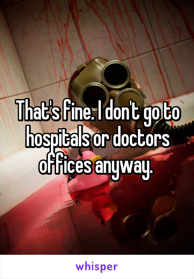 That's fine. I don't go to hospitals or doctors offices anyway. 