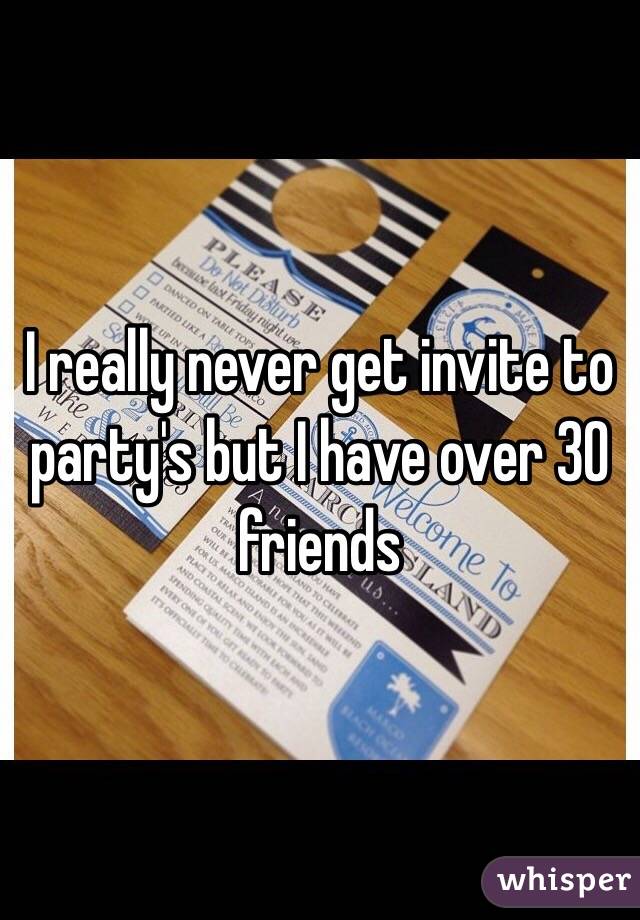 I really never get invite to party's but I have over 30 friends