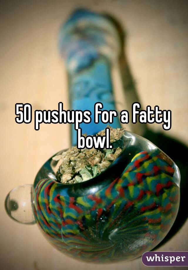 50 pushups for a fatty bowl.