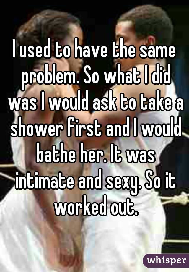 I used to have the same problem. So what I did was I would ask to take a shower first and I would bathe her. It was intimate and sexy. So it worked out.