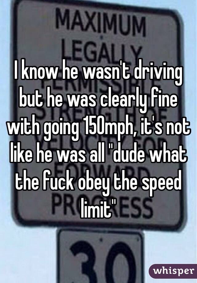 I know he wasn't driving but he was clearly fine with going 150mph, it's not like he was all "dude what the fuck obey the speed limit"