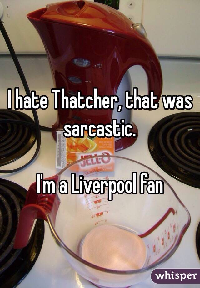 I hate Thatcher, that was sarcastic.

I'm a Liverpool fan 