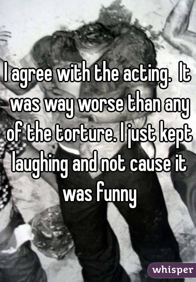 I agree with the acting.  It was way worse than any of the torture. I just kept laughing and not cause it was funny