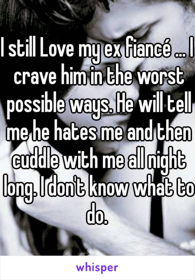 I still Love my ex fiancé ... I crave him in the worst possible ways. He will tell me he hates me and then cuddle with me all night long. I don't know what to do. 
