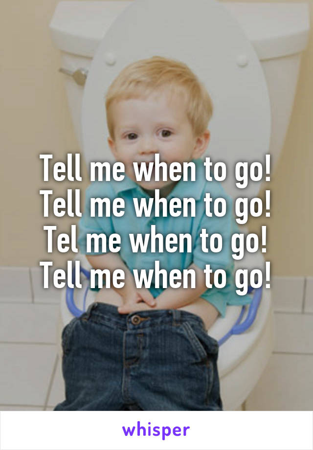 Tell me when to go!
Tell me when to go!
Tel me when to go!
Tell me when to go!
