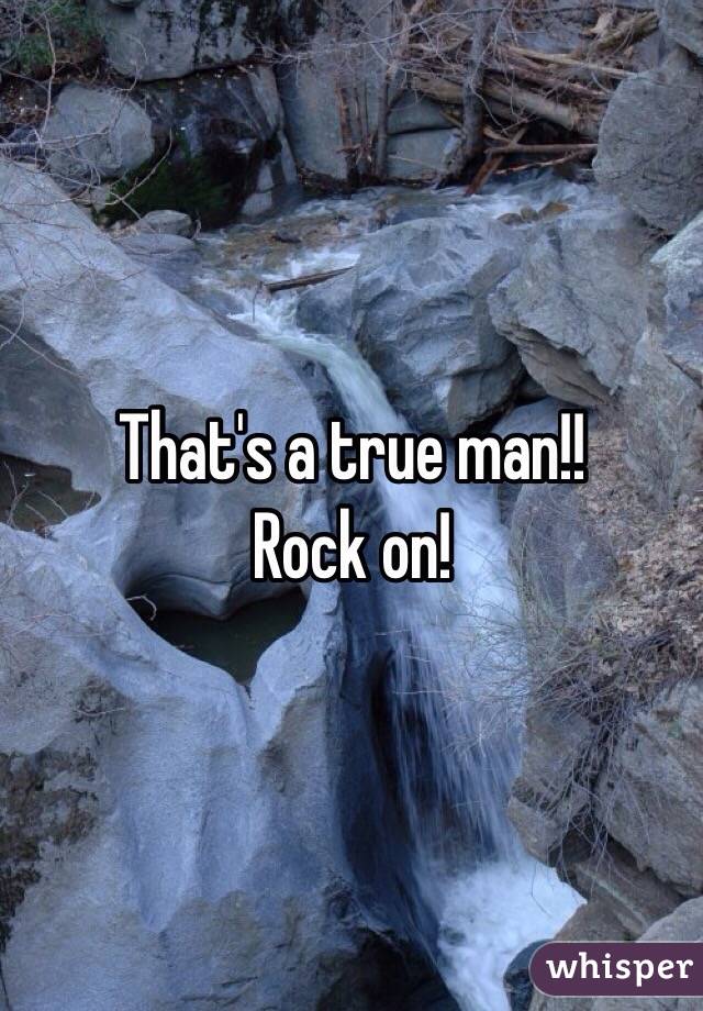 That's a true man!!
Rock on!
