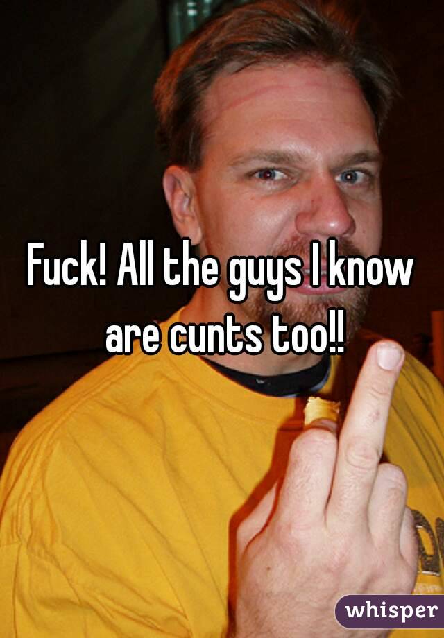 Fuck! All the guys I know are cunts too!!