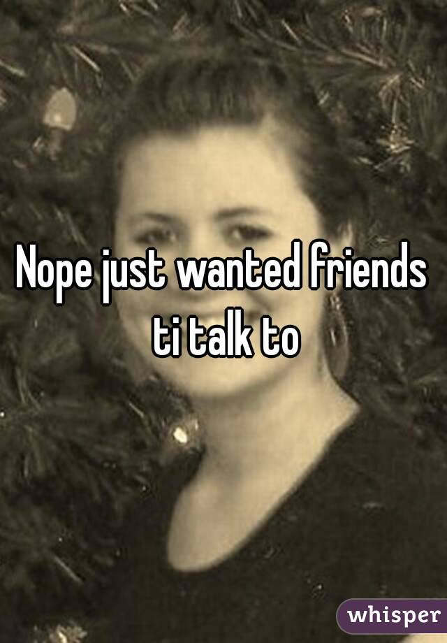 Nope just wanted friends ti talk to