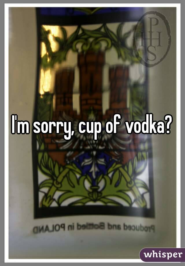 I'm sorry, cup of vodka?