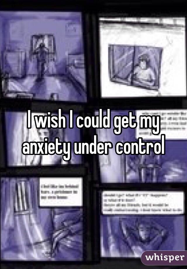 I wish I could get my anxiety under control 