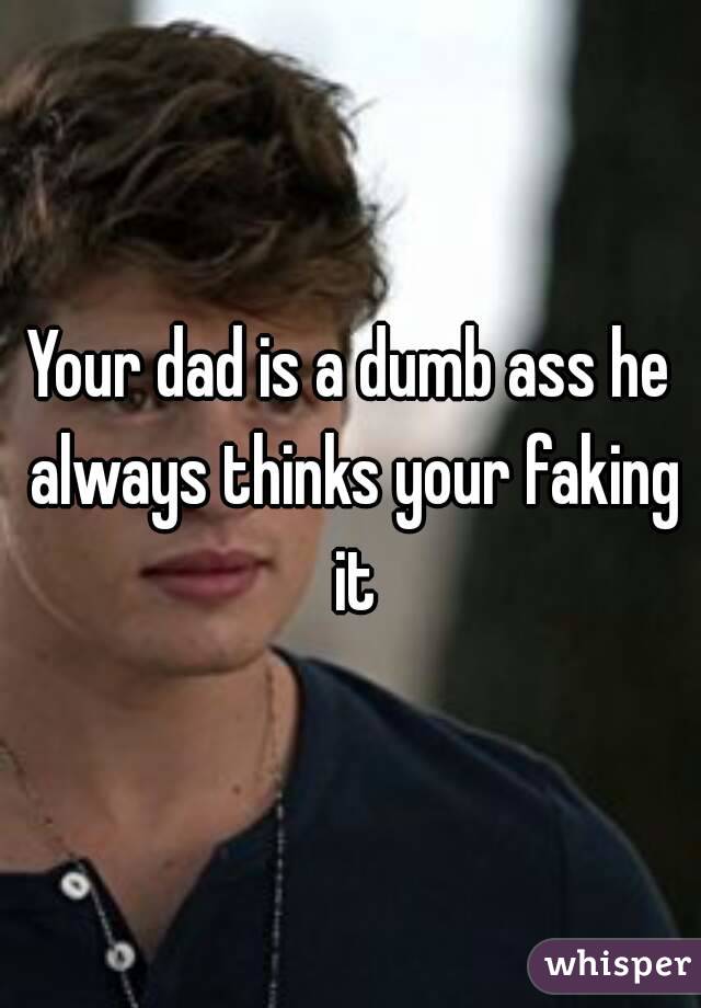 Your dad is a dumb ass he always thinks your faking it