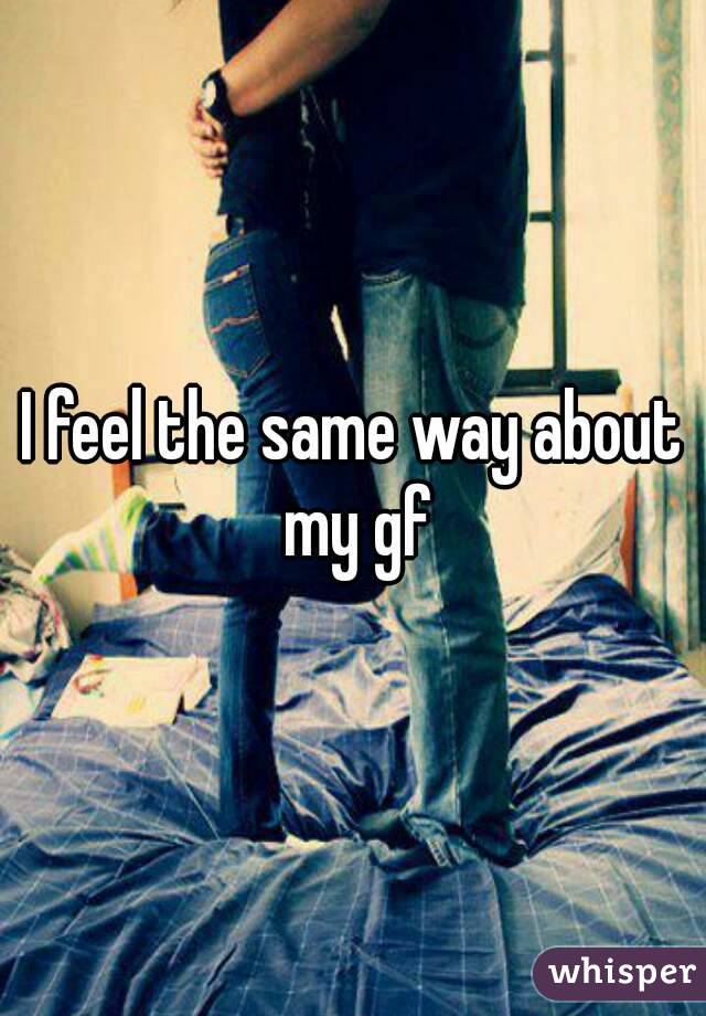 I feel the same way about my gf