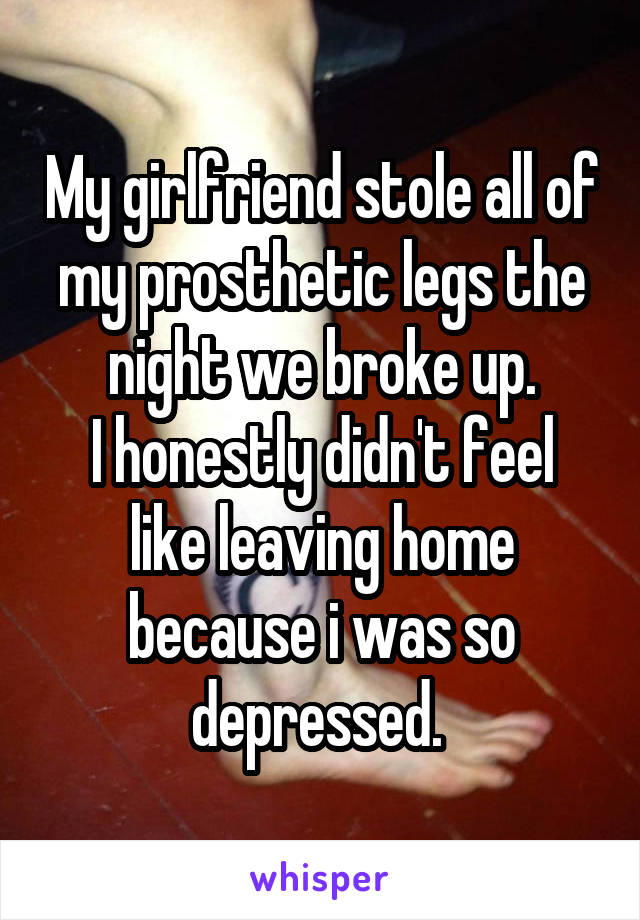 My girlfriend stole all of my prosthetic legs the night we broke up.
I honestly didn't feel like leaving home because i was so depressed. 