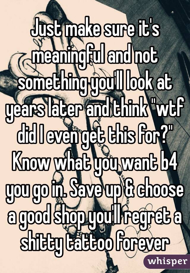 Just make sure it's meaningful and not something you'll look at years later and think "wtf did I even get this for?" Know what you want b4 you go in. Save up & choose a good shop you'll regret a shitty tattoo forever