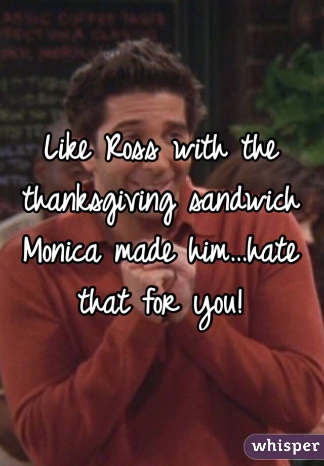 Like Ross with the thanksgiving sandwich Monica made him…hate that for you!