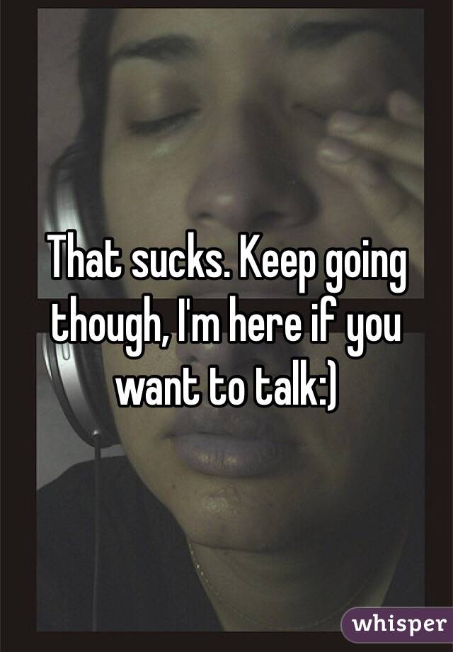 That sucks. Keep going though, I'm here if you want to talk:)