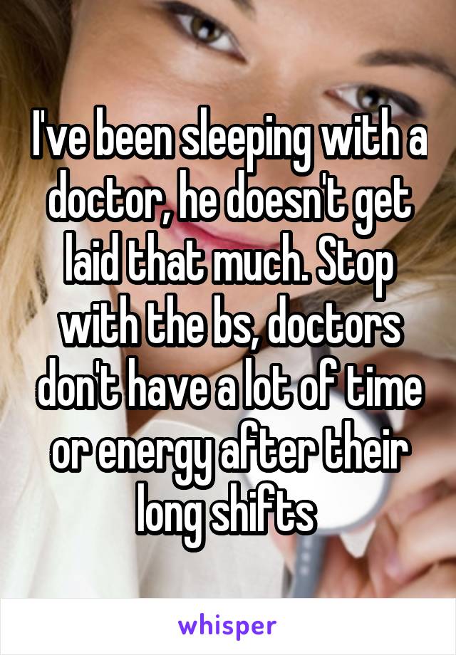 I've been sleeping with a doctor, he doesn't get laid that much. Stop with the bs, doctors don't have a lot of time or energy after their long shifts 