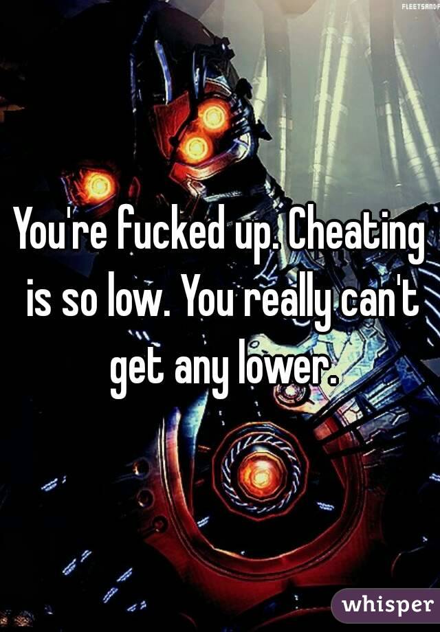 You're fucked up. Cheating is so low. You really can't get any lower.