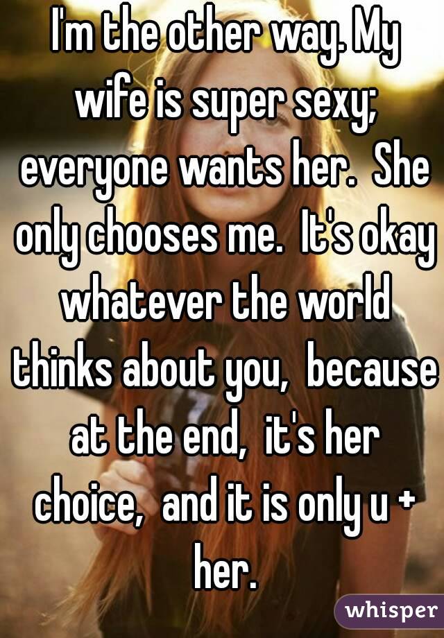  I'm the other way. My wife is super sexy; everyone wants her.  She only chooses me.  It's okay whatever the world thinks about you,  because at the end,  it's her choice,  and it is only u + her.