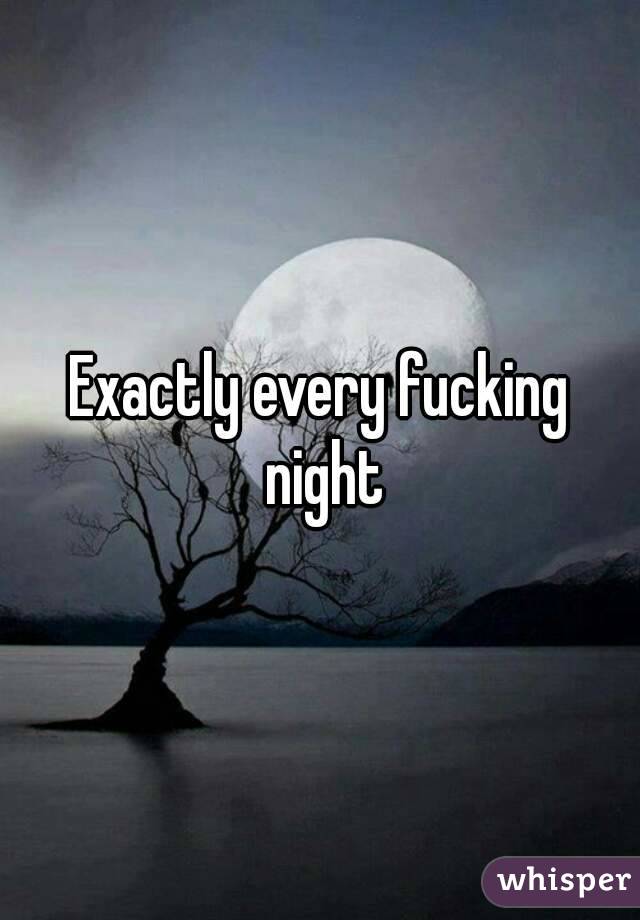Exactly every fucking night