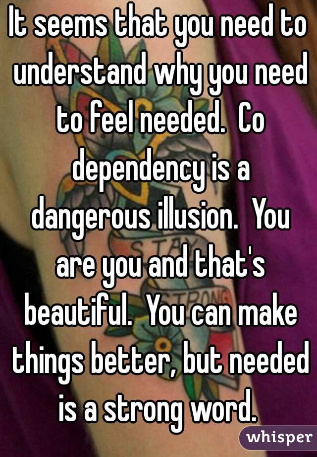 It seems that you need to understand why you need to feel needed.  Co dependency is a dangerous illusion.  You are you and that's beautiful.  You can make things better, but needed is a strong word. 