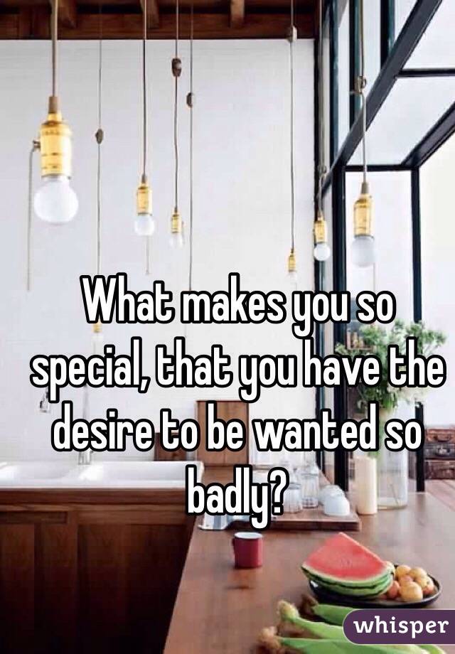 What makes you so special, that you have the desire to be wanted so badly? 
