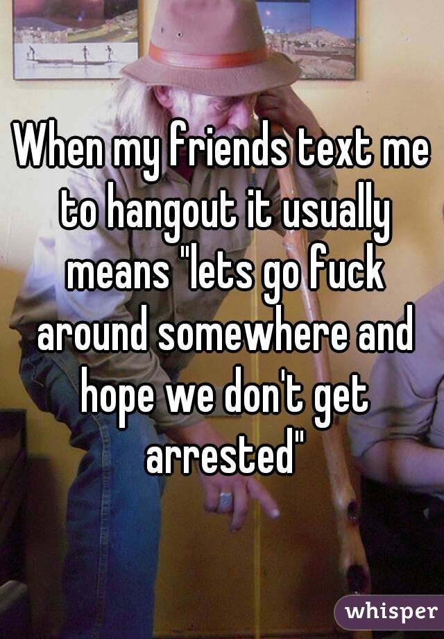 When my friends text me to hangout it usually means "lets go fuck around somewhere and hope we don't get arrested"