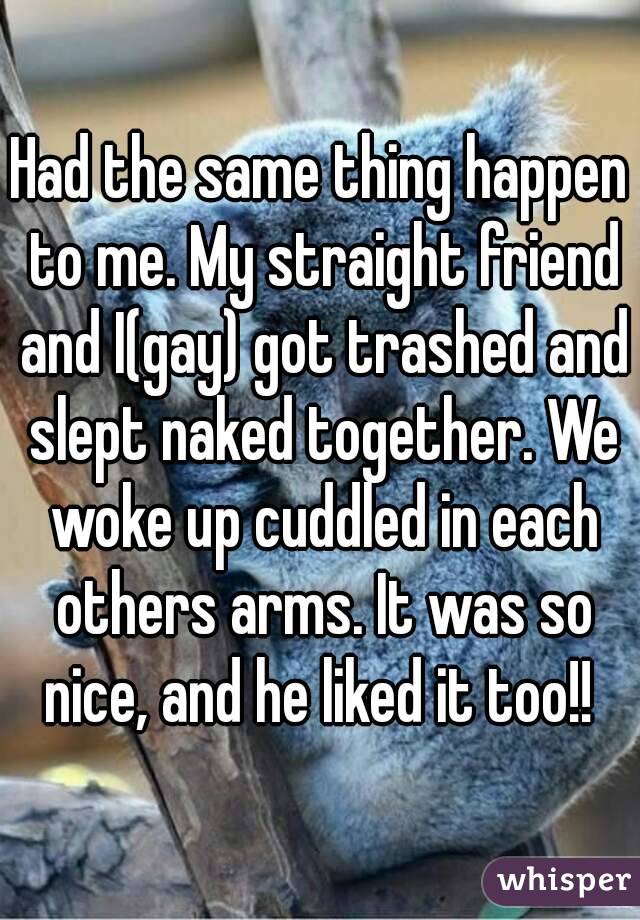 Had the same thing happen to me. My straight friend and I(gay) got trashed and slept naked together. We woke up cuddled in each others arms. It was so nice, and he liked it too!! 